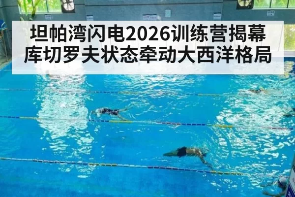 坦帕湾闪电2026训练营揭幕 库切罗夫状态牵动大西洋格局